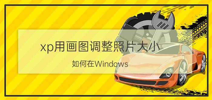 xp用画图调整照片大小 如何在Windows XP中使用画图工具调整照片大小